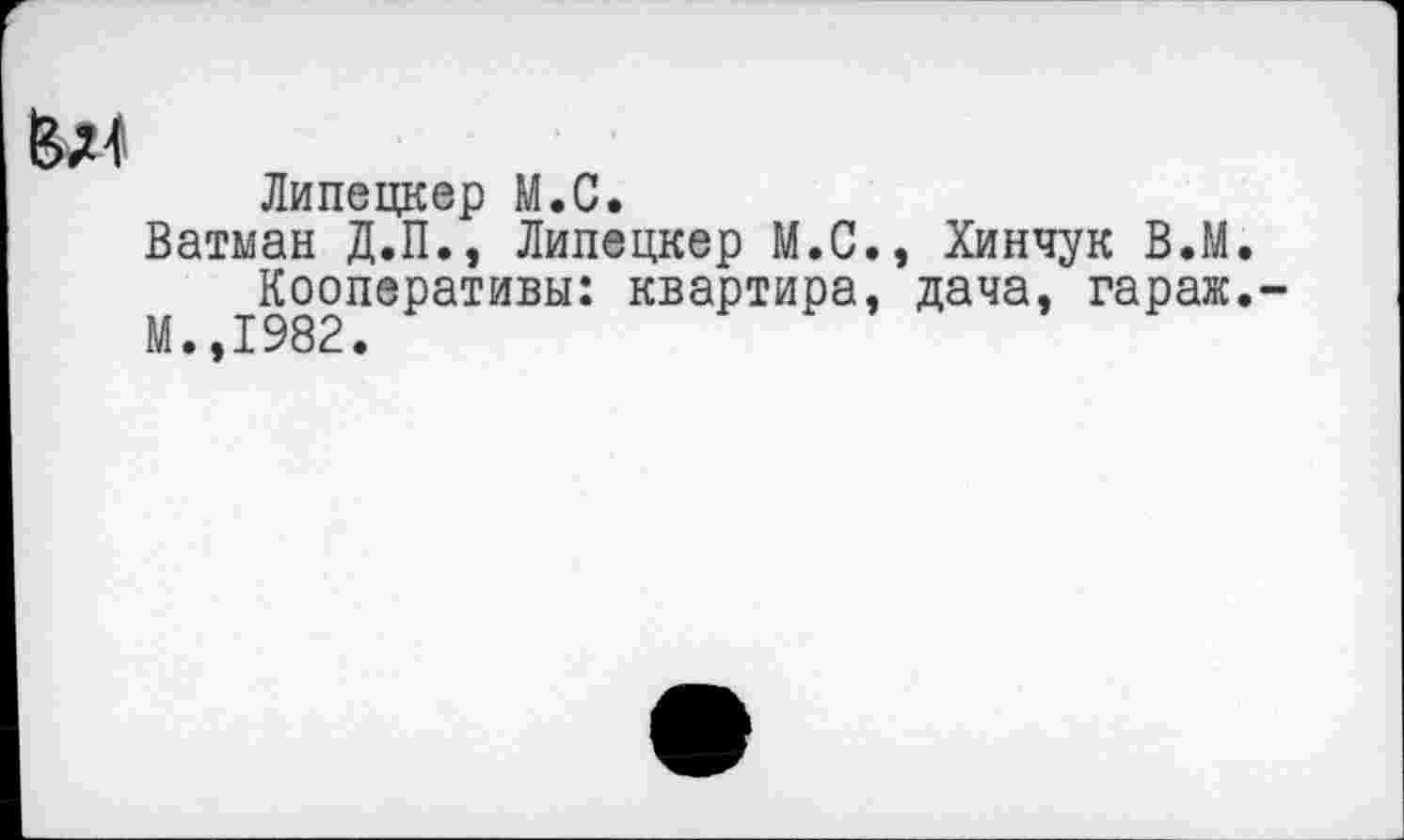 ﻿Липецкер М.С.
Ватман Д.П., Липецкер М.С., Хинчук В.М.
Кооперативы: квартира, дача, гараж.
М.,1982.